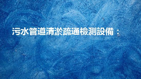 污水管道清淤疏通檢測設備：揭秘隱匿的城市黑科技！